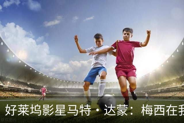 好莱坞影星马特·达蒙：梅西在我家比我重要 家里有阿根廷旗帜
