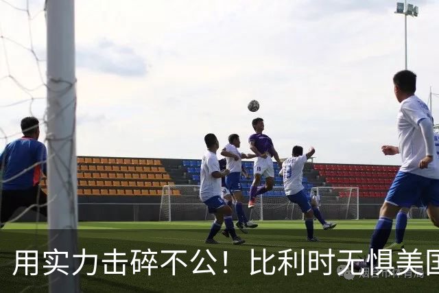用实力击碎不公！比利时无惧美国盘外招 彰显老牌劲旅底蕴